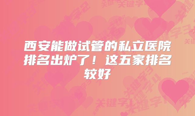 西安能做试管的私立医院排名出炉了!这五家排名较好