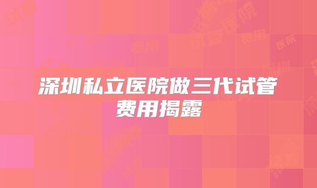 深圳私立医院做三代试管费用揭露