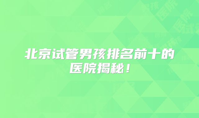 北京试管男孩排名前十的医院揭秘！