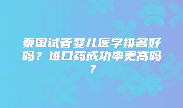 泰国试管婴儿医学排名好吗？进口药成功率更高吗？
