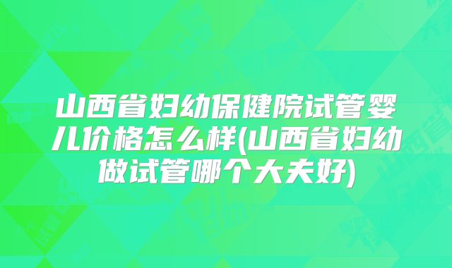 山西省妇幼保健院试管婴儿价格怎么样(山西省妇幼做试管哪个大夫好)