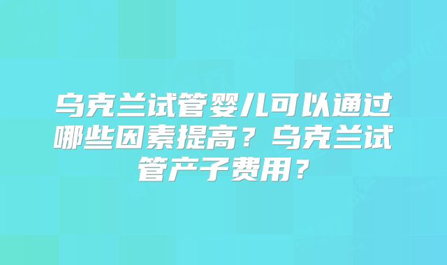 乌克兰试管婴儿可以通过哪些因素提高？乌克兰试管产子费用？