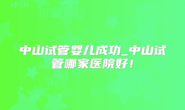 中山试管婴儿成功_中山试管哪家医院好!