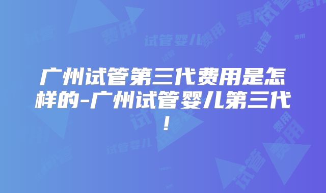 广州试管第三代费用是怎样的-广州试管婴儿第三代！