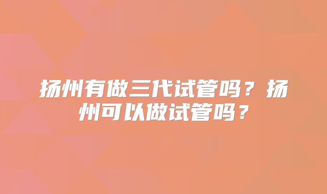 扬州有做三代试管吗？扬州可以做试管吗？