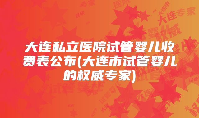 大连私立医院试管婴儿收费表公布(大连市试管婴儿的权威专家)