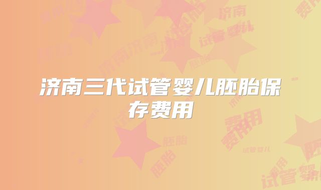 济南三代试管婴儿胚胎保存费用