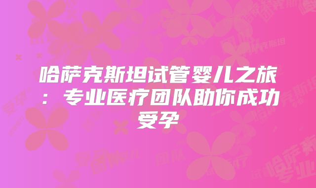 哈萨克斯坦试管婴儿之旅:专业医疗团队助你成功受孕