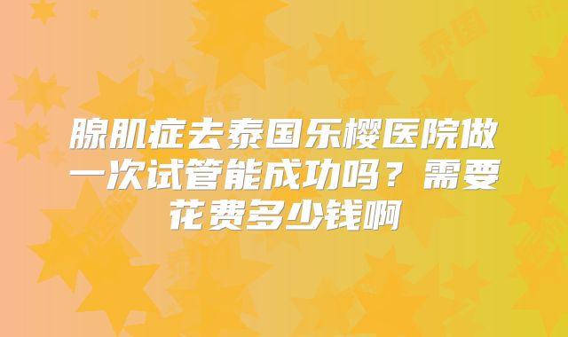 腺肌症去泰国乐樱医院做一次试管能成功吗？需要花费多少钱啊