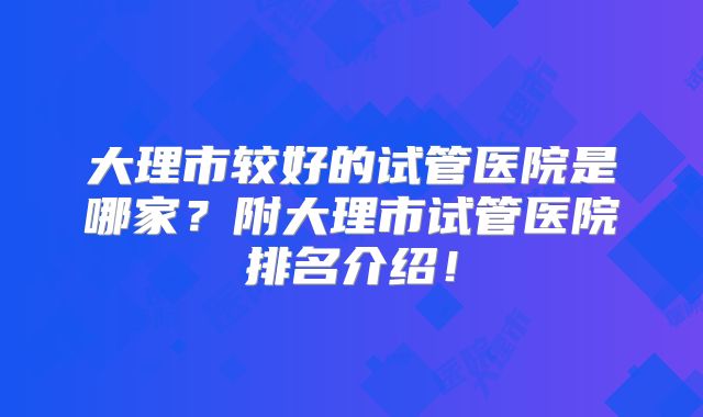 大理市较好的试管医院是哪家？附大理市试管医院排名介绍！