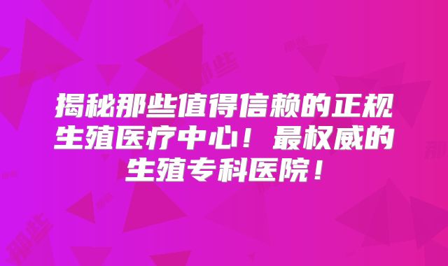 揭秘那些值得信赖的正规生殖医疗中心！最权威的生殖专科医院！