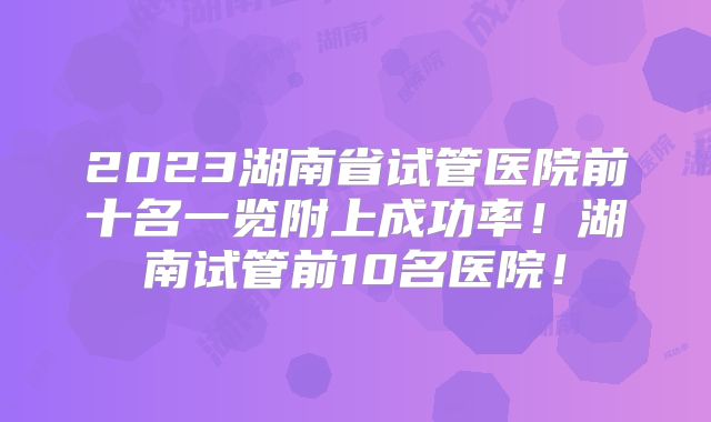 2023湖南省试管医院前十名一览附上成功率！湖南试管前10名医院！