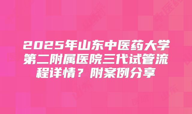 2025年山东中医药大学第二附属医院三代试管流程详情？附案例分享