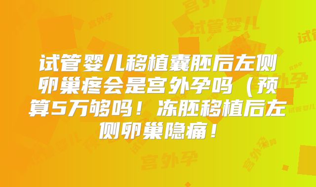 试管婴儿移植囊胚后左侧卵巢疼会是宫外孕吗(预算5万够吗!冻胚移植后左侧卵巢隐痛!