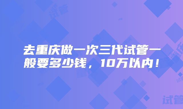 去重庆做一次三代试管一般要多少钱,10万以内!
