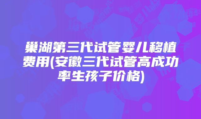 巢湖第三代试管婴儿移植费用(安徽三代试管高成功率生孩子价格)