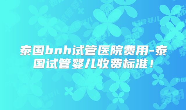 泰国bnh试管医院费用-泰国试管婴儿收费标准！