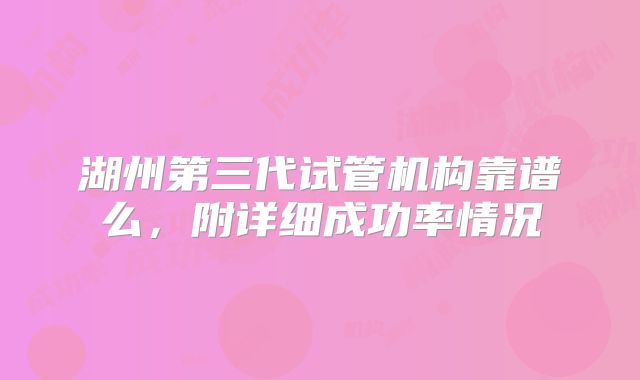 湖州第三代试管机构靠谱么,附详细成功率情况