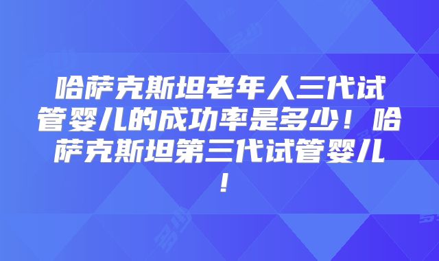 哈萨克斯坦老年人三代试管婴儿的成功率是多少！哈萨克斯坦第三代试管婴儿！