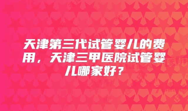 天津第三代试管婴儿的费用，天津三甲医院试管婴儿哪家好？