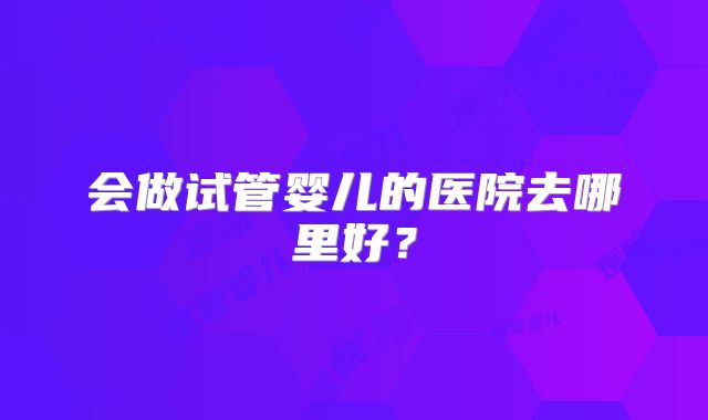 会做试管婴儿的医院去哪里好?