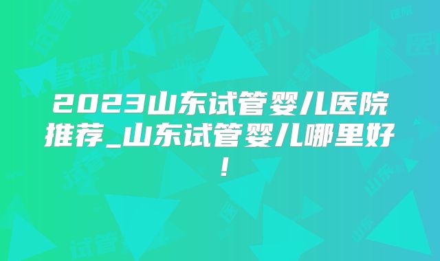 2023山东试管婴儿医院推荐_山东试管婴儿哪里好!