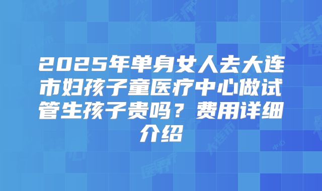 2025年单身女人去大连市妇孩子童医疗中心做试管生孩子贵吗？费用详细介绍
