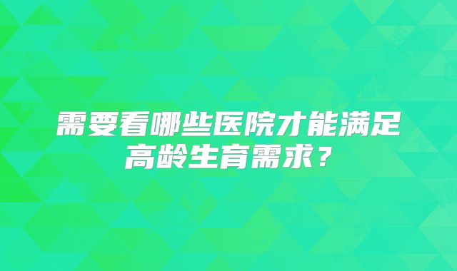 需要看哪些医院才能满足高龄生育需求？