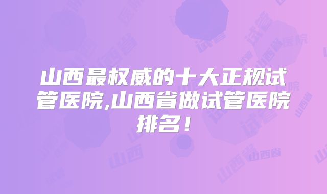 山西最权威的十大正规试管医院,山西省做试管医院排名!