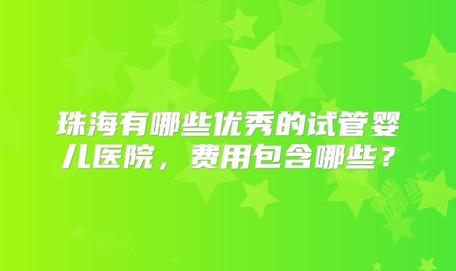 珠海有哪些优秀的试管婴儿医院，费用包含哪些？