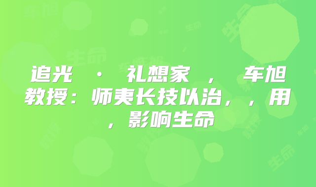 追光 • 礼想家 ， 车旭教授：师夷长技以治，，用，影响生命