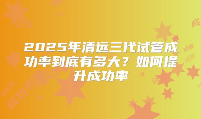 2025年清远三代试管成功率到底有多大?如何提升成功率