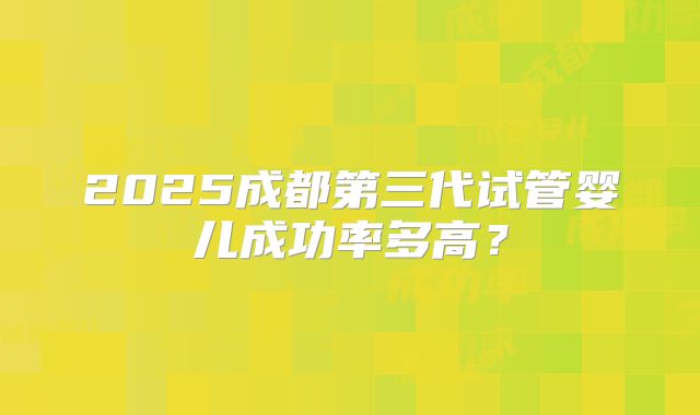 2025成都第三代试管婴儿成功率多高？