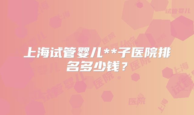 上海试管婴儿**子医院排名多少钱?