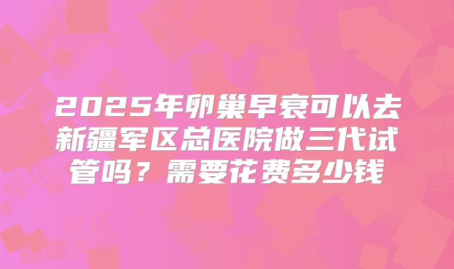 2025年卵巢早衰可以去新疆军区总医院做三代试管吗?需要花费多少钱