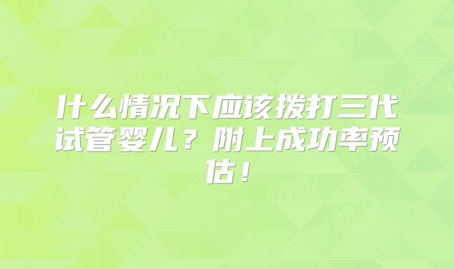 什么情况下应该拨打三代试管婴儿？附上成功率预估！