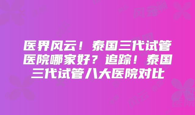 医界风云！泰国三代试管医院哪家好？追踪！泰国三代试管八大医院对比