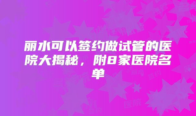 丽水可以签约做试管的医院大揭秘，附8家医院名单