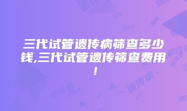 三代试管遗传病筛查多少钱,三代试管遗传筛查费用!