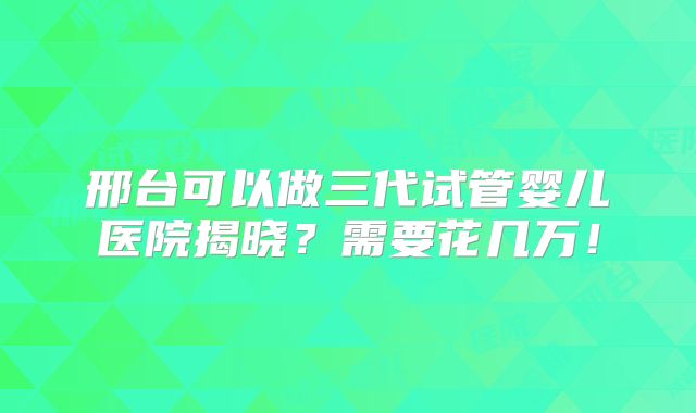 邢台可以做三代试管婴儿医院揭晓?需要花几万!