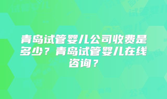 青岛试管婴儿公司收费是多少？青岛试管婴儿在线咨询？