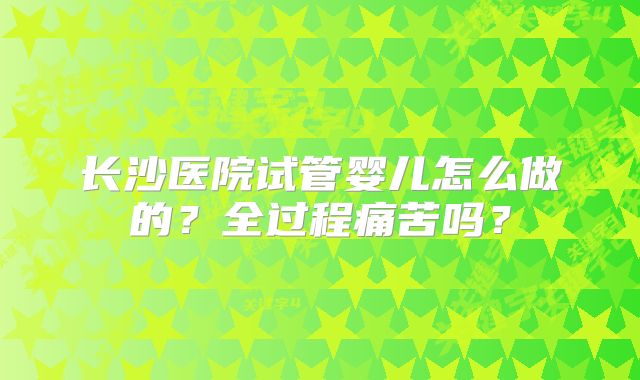 长沙医院试管婴儿怎么做的?全过程痛苦吗?