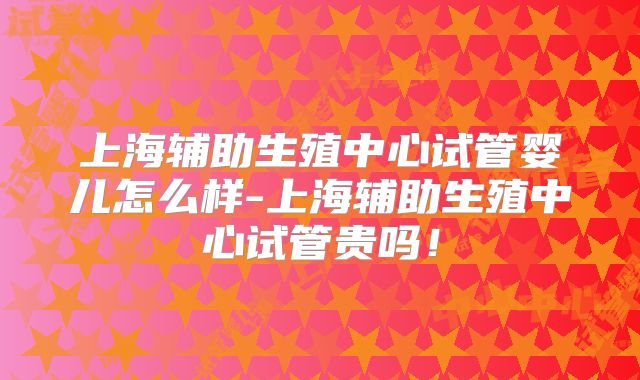 上海辅助生殖中心试管婴儿怎么样-上海辅助生殖中心试管贵吗!