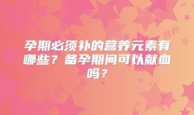 孕期必须补的营养元素有哪些?备孕期间可以献血吗?