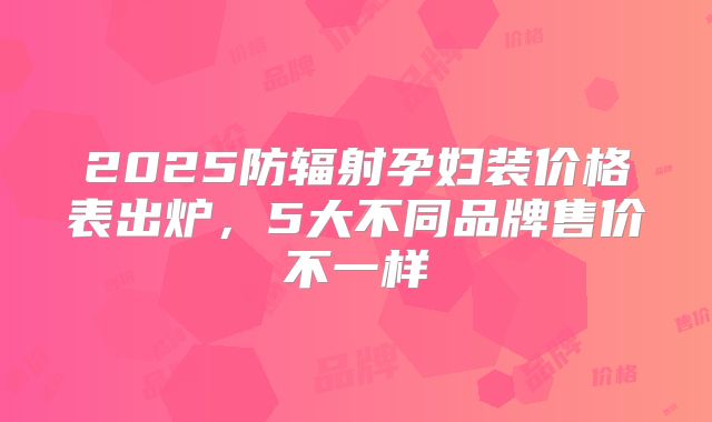 2025防辐射孕妇装价格表出炉，5大不同品牌售价不一样