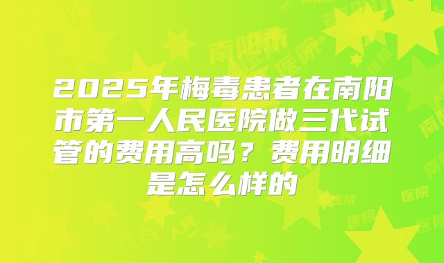 2025年梅毒患者在南阳市第一人民医院做三代试管的费用高吗?费用明细是怎么样的