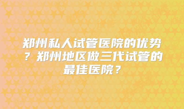 郑州私人试管医院的优势？郑州地区做三代试管的最佳医院？