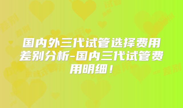 国内外三代试管选择费用差别分析-国内三代试管费用明细!