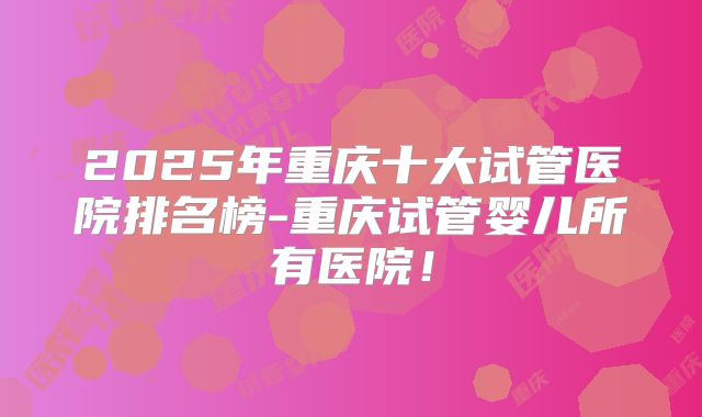 2025年重庆十大试管医院排名榜-重庆试管婴儿所有医院！