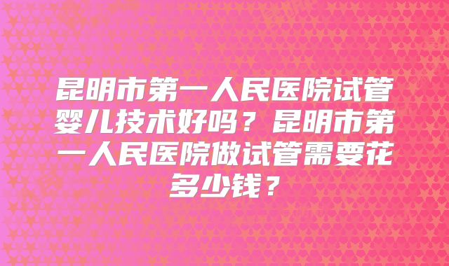 昆明市第一人民医院试管婴儿技术好吗?昆明市第一人民医院做试管需要花多少钱?